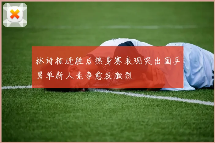 林诗栋连胜后热身赛表现突出国乒男单新人竞争愈发激烈