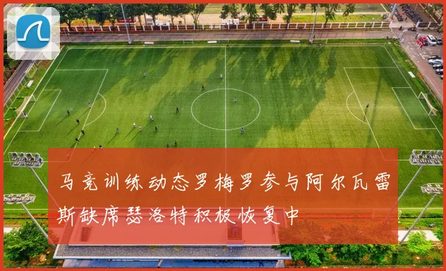 马竞训练动态罗梅罗参与阿尔瓦雷斯缺席瑟洛特积极恢复中