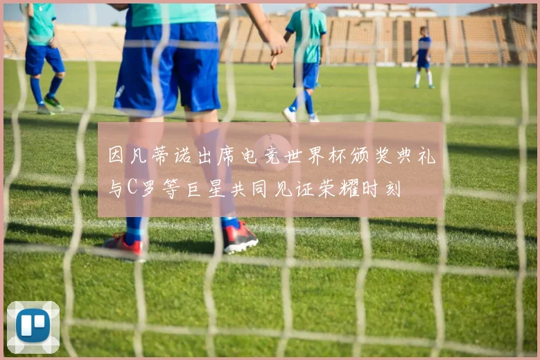因凡蒂诺出席电竞世界杯颁奖典礼与C罗等巨星共同见证荣耀时刻