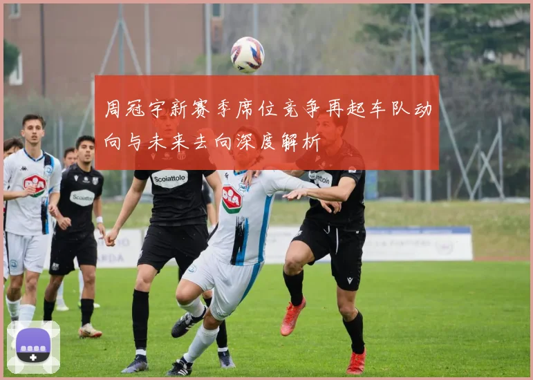 周冠宇新赛季席位竞争再起车队动向与未来去向深度解析