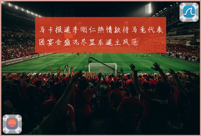 马卡报道李刚仁热情款待马竞代表团宴会盛况尽显东道主风范