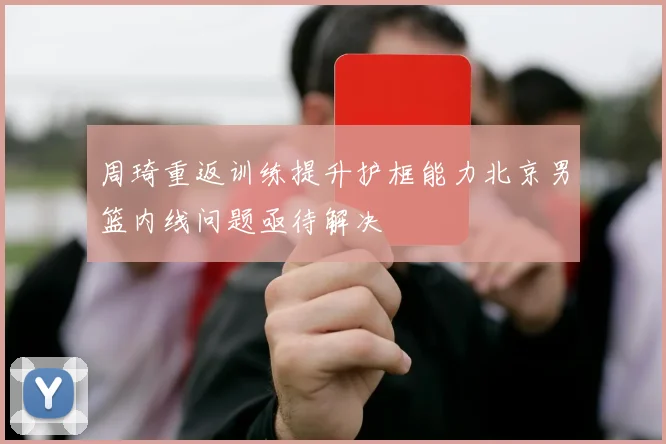 周琦重返训练提升护框能力北京男篮内线问题亟待解决