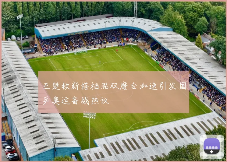 王楚钦新搭档混双磨合加速引发国乒奥运备战热议